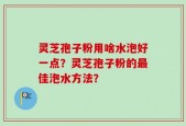 灵芝孢子粉用啥水泡好一点？灵芝孢子粉的最佳泡水方法？