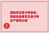 荥阳灵芝孢子粉基地_荥阳高品质灵芝孢子粉生产基地介绍