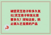 破壁灵芝孢子粉多久氧化(灵芝孢子粉氧化需要多久？须知这些，防止摄入已变质的产品