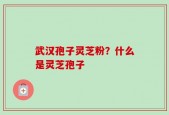 武汉孢子灵芝粉？什么是灵芝孢子