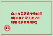 南北方灵芝孢子粉的区别(南北方灵芝孢子粉的差异及应用建议)