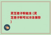 灵芝孢子粉能冻 (灵芝孢子粉可以冷冻保存)