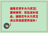 猪尾巴煲牛大力灵芝(重磅推荐：煲出滋补佳品，猪尾巴牛大力灵芝汤让你倍感营养滋补！)