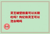 灵芝破壁胶囊可以长期吃吗？枸杞和灵芝可以泡水喝吗