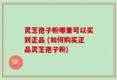 灵芝孢子粉哪里可以买到正品 (如何购买正品灵芝孢子粉)