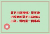 灵芝三萜视频？灵芝孢子粉里的灵芝三萜和总三萜，说的是一回事吗