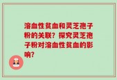 溶血性贫血和灵芝孢子粉的关联？探究灵芝孢子粉对溶血性贫血的影响？