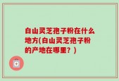白山灵芝孢子粉在什么地方(白山灵芝孢子粉的产地在哪里？)