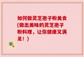 如何做灵芝孢子粉美食(做出美味的灵芝孢子粉料理，让你健康又满足！)