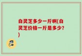 白灵芝多少一斤啊(白灵芝价格一斤是多少？)