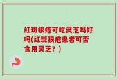 红斑狼疮可吃灵芝吗好吗(红斑狼疮患者可否食用灵芝？)