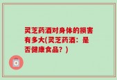 灵芝药酒对身体的损害有多大(灵芝药酒：是否健康食品？)