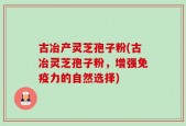 古冶产灵芝孢子粉(古冶灵芝孢子粉，增强免疫力的自然选择)