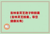 吉林省灵芝孢子粉胶囊(吉林灵芝胶囊，带您健康长寿)