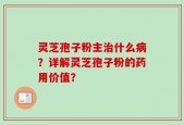 灵芝孢子粉主治什么病？详解灵芝孢子粉的药用价值？