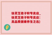 徐灵芝孢子粉专卖店_徐灵芝孢子粉专卖店：高品质健康养生之选)