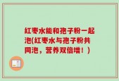 红枣水能和孢子粉一起泡(红枣水与孢子粉共同泡，营养双倍增！)