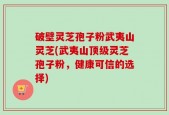 破壁灵芝孢子粉武夷山灵芝(武夷山顶级灵芝孢子粉，健康可信的选择)
