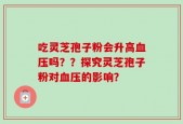 吃灵芝孢子粉会升高血压吗？？探究灵芝孢子粉对血压的影响？
