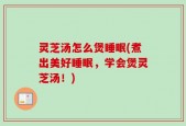 灵芝汤怎么煲睡眠(煮出美好睡眠，学会煲灵芝汤！)