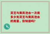 灵芝与黄芪泡水一次用多少克灵芝与黄芪泡水的用量，你知道吗？