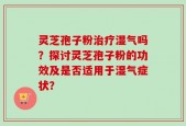 灵芝孢子粉治疗湿气吗？探讨灵芝孢子粉的功效及是否适用于湿气症状？