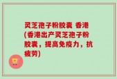 灵芝孢子粉胶囊 香港(香港出产灵芝孢子粉胶囊，提高免疫力，抗疲劳)