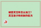 破壁灵芝粉怎么加工？灵芝孢子粉的制作配方