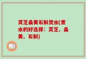 灵芝桑黄石斛煲水(煮水的好选择：灵芝、桑黄、石斛)