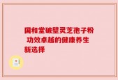 国和堂破壁灵芝孢子粉 功效卓越的健康养生新选择