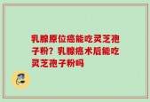 乳腺原位癌能吃灵芝孢子粉？乳腺癌术后能吃灵芝孢子粉吗