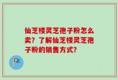 仙芝楼灵芝孢子粉怎么卖？了解仙芝楼灵芝孢子粉的销售方式？