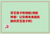 灵芝孢子粉擦脸(擦脸神器！让你拥有美丽肌肤的灵芝孢子粉)