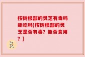 桉树根部的灵芝有毒吗能吃吗(桉树根部的灵芝是否有毒？能否食用？)
