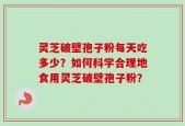 灵芝破壁孢子粉每天吃多少？如何科学合理地食用灵芝破壁孢子粉？