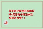 灵芝孢子粉泡开水喝好吗(灵芝孢子粉泡水饮服是否适宜？)