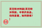 灵芝粉冲剂袋(灵芝粉冲剂袋，中草药食品，功效显著，如何使用？)