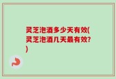 灵芝泡酒多少天有效(灵芝泡酒几天最有效？)