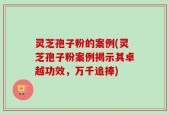 灵芝孢子粉的案例(灵芝孢子粉案例揭示其卓越功效，万千追捧)