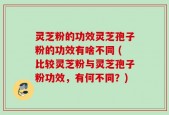灵芝粉的功效灵芝孢子粉的功效有啥不同 (比较灵芝粉与灵芝孢子粉功效，有何不同？)