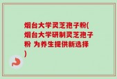 烟台大学灵芝孢子粉(烟台大学研制灵芝孢子粉 为养生提供新选择)