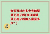 每天可以吃多少克破壁灵芝孢子粉(每日破壁灵芝孢子粉摄入量是多少？)