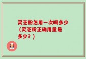 灵芝粉怎用一次喝多少 (灵芝粉正确用量是多少？)