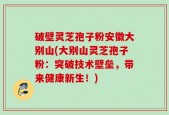 破壁灵芝孢子粉安徽大别山(大别山灵芝孢子粉：突破技术壁垒，带来健康新生！)