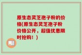 原生态灵芝孢子粉的价格(原生态灵芝孢子粉价格公开，超值优惠限时抢购！)