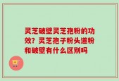 灵芝破壁灵芝孢粉的功效？灵芝孢子粉头道粉和破壁有什么区别吗