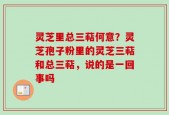 灵芝里总三萜何意？灵芝孢子粉里的灵芝三萜和总三萜，说的是一回事吗