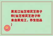 黑龙江仙芝楼灵芝孢子粉(仙芝楼灵芝孢子粉来自黑龙江，养生佳品)