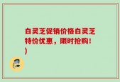 白灵芝促销价格白灵芝特价优惠，限时抢购！)