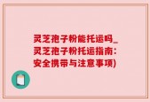 灵芝孢子粉能托运吗_灵芝孢子粉托运指南：安全携带与注意事项)